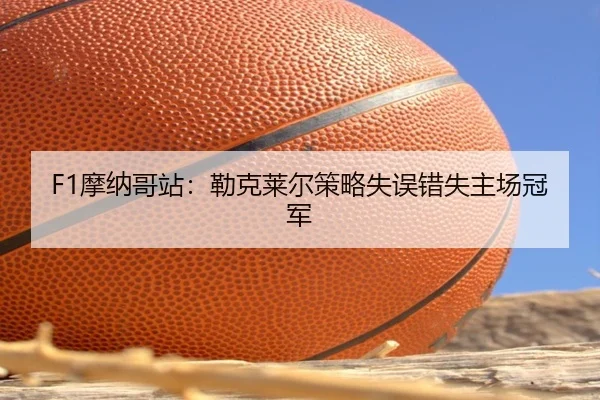 F1摩纳哥站：勒克莱尔策略失误错失主场冠军
